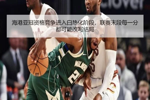 海港亚冠资格竞争进入白热化阶段，联赛末段每一分都可能改写结局 | maiqiuzhan