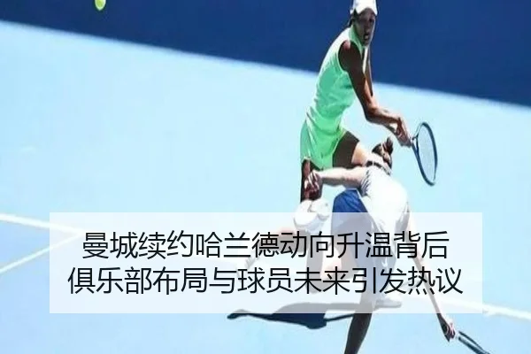 曼城续约哈兰德动向升温背后 俱乐部布局与球员未来引发热议 | maiqiuzhan