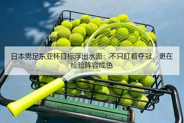 日本男足东亚杯目标浮出水面：不只盯着夺冠，更在检验阵容成色 | maiqiuzhan